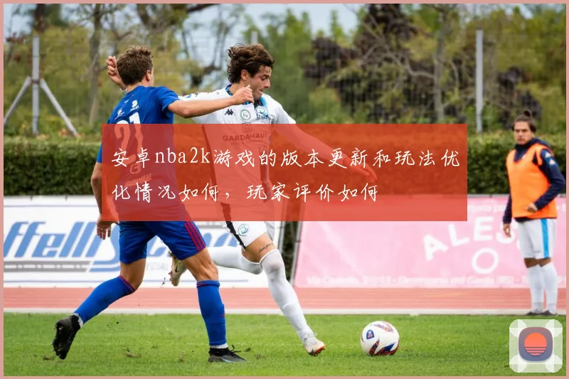 安卓nba2k游戏的版本更新和玩法优化情况如何,玩家评价如何