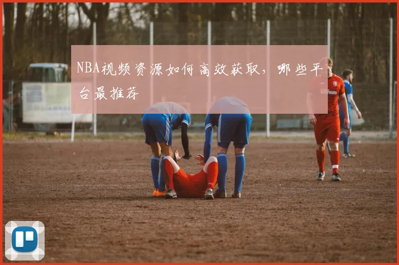 NBA视频资源如何高效获取，哪些平台最推荐
