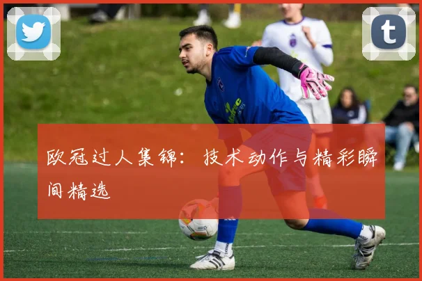 欧冠过人集锦：技术动作与精彩瞬间精选