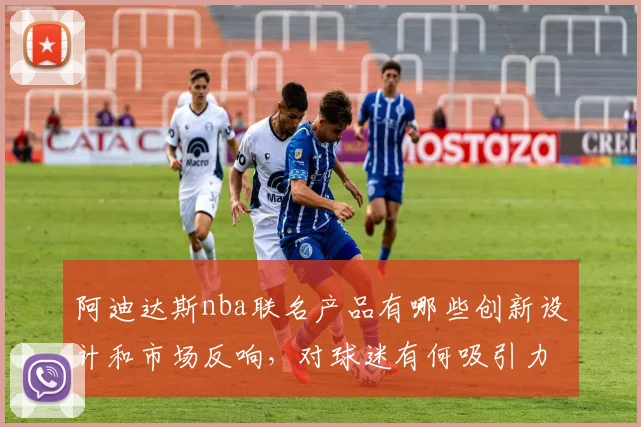 阿迪达斯nba联名产品有哪些创新设计和市场反响，对球迷有何吸引力
