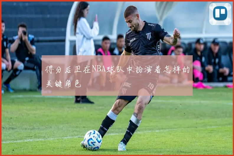 得分后卫在NBA球队中扮演着怎样的关键角色