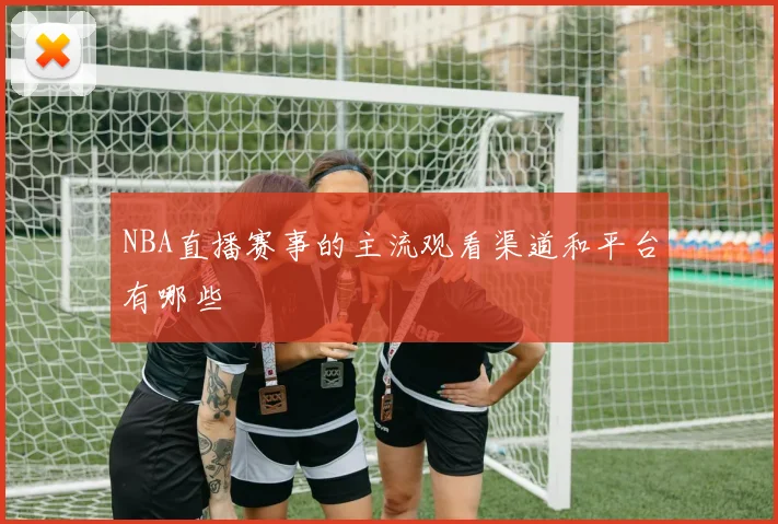 NBA直播赛事的主流观看渠道和平台有哪些