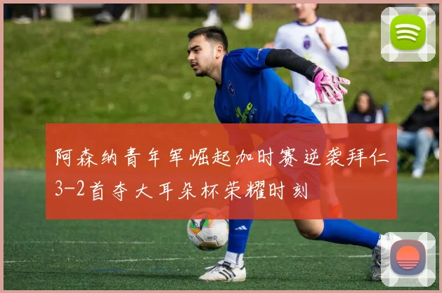 阿森纳青年军崛起加时赛逆袭拜仁3-2首夺大耳朵杯荣耀时刻