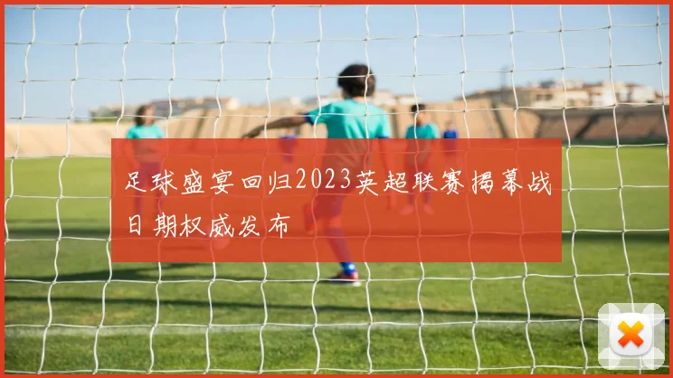 足球盛宴回归2023英超联赛揭幕战日期权威发布