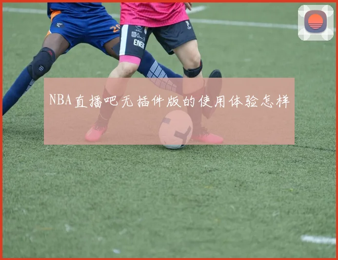 NBA直播吧无插件版的使用体验怎样