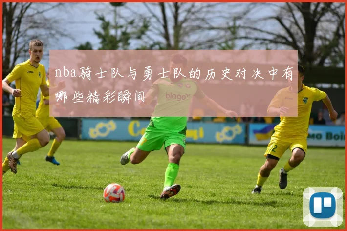 nba骑士队与勇士队的历史对决中有哪些精彩瞬间