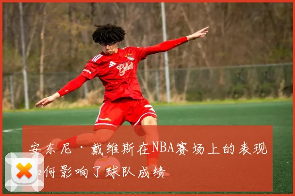 安东尼·戴维斯在NBA赛场上的表现如何影响了球队成绩