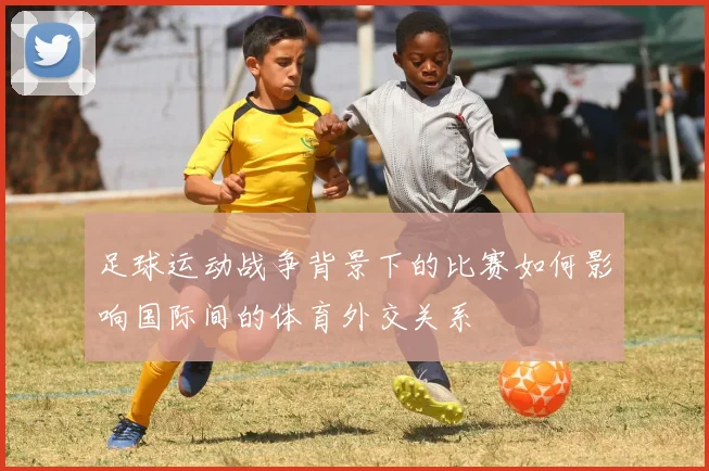 足球运动战争背景下的比赛如何影响国际间的体育外交关系